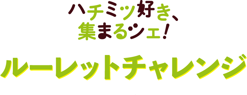 ハチミツ好き、集まるシェ！ルーレットチャレンジ 9.10SUNまで