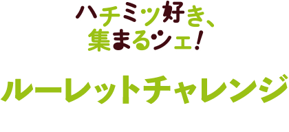 ハチミツ好き、集まるシェ！ルーレットチャレンジ 9.10SUNまで